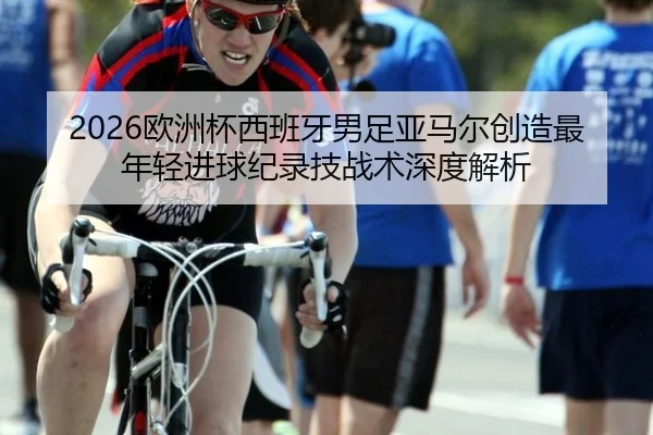 2026欧洲杯西班牙男足亚马尔创造最年轻进球纪录技战术深度解析