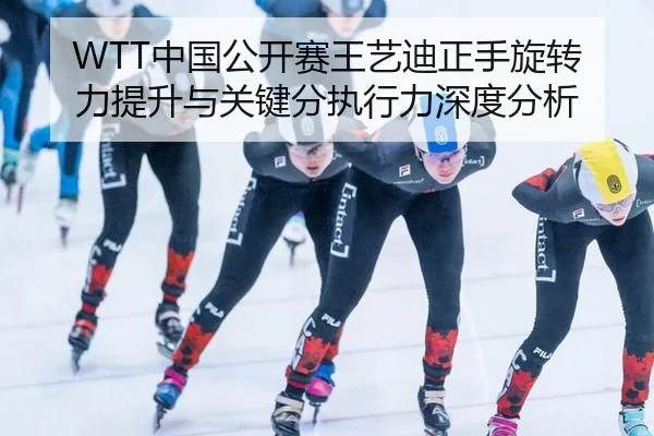 WTT中国公开赛王艺迪正手旋转力提升与关键分执行力深度分析