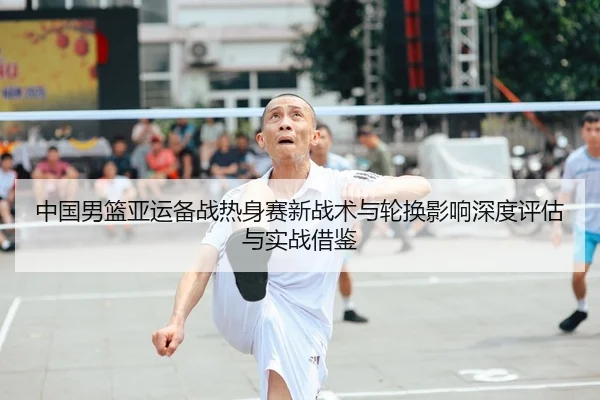 中国男篮亚运备战热身赛新战术与轮换影响深度评估与实战借鉴